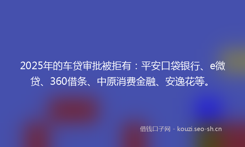 2025年的车贷审批被拒有：平安口袋银行、e微贷、360借条、中原消费金融、安逸花等。