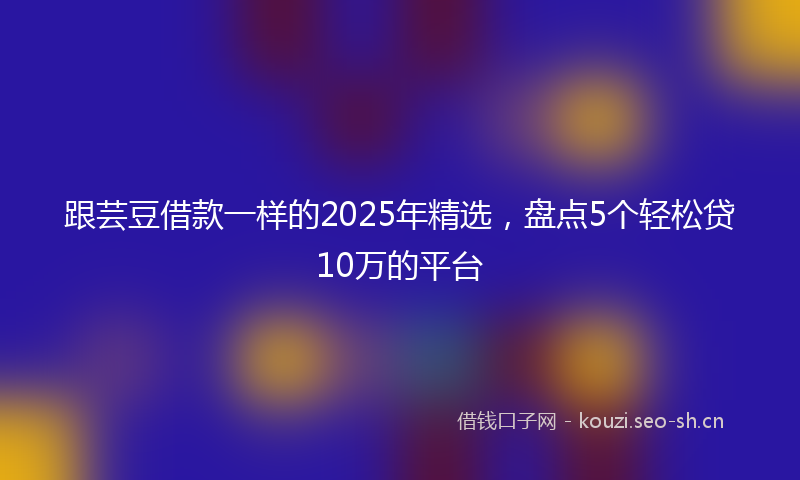 跟芸豆借款一样的2025年精选，盘点5个轻松贷10万的平台