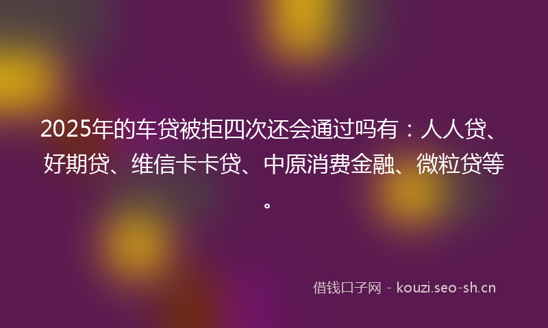 2025年的车贷被拒四次还会通过吗有：人人贷、好期贷、维信卡卡贷、中原消费金融、微粒贷等。
