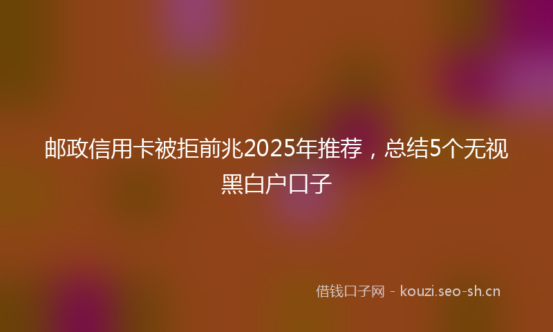 邮政信用卡被拒前兆2025年推荐，总结5个无视黑白户口子