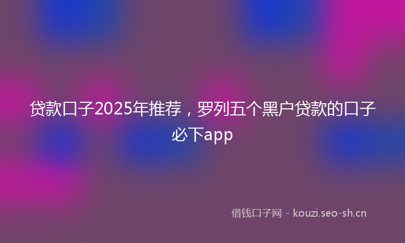 贷款口子2025年推荐，罗列五个黑户贷款的口子必下app