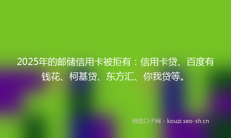 2025年的邮储信用卡被拒有:信用卡贷、百度有钱花、柯基贷、东方汇、你我贷等。