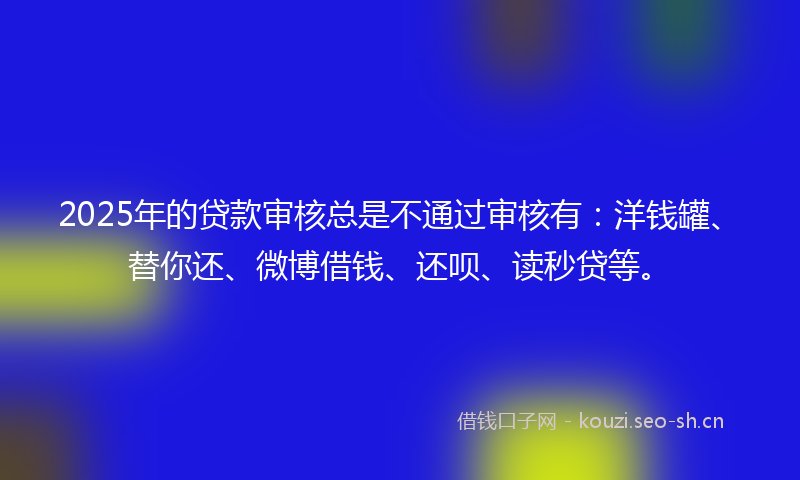 2025年的贷款审核总是不通过审核有：洋钱罐、替你还、微博借钱、还呗、读秒贷等。