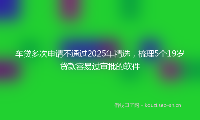 车贷多次申请不通过2025年精选，梳理5个19岁贷款容易过审批的软件