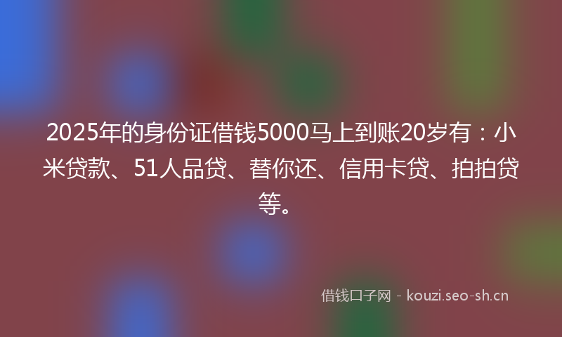 2025年的身份证借钱5000马上到账20岁有：小米贷款、51人品贷、替你还、信用卡贷、拍拍贷等。