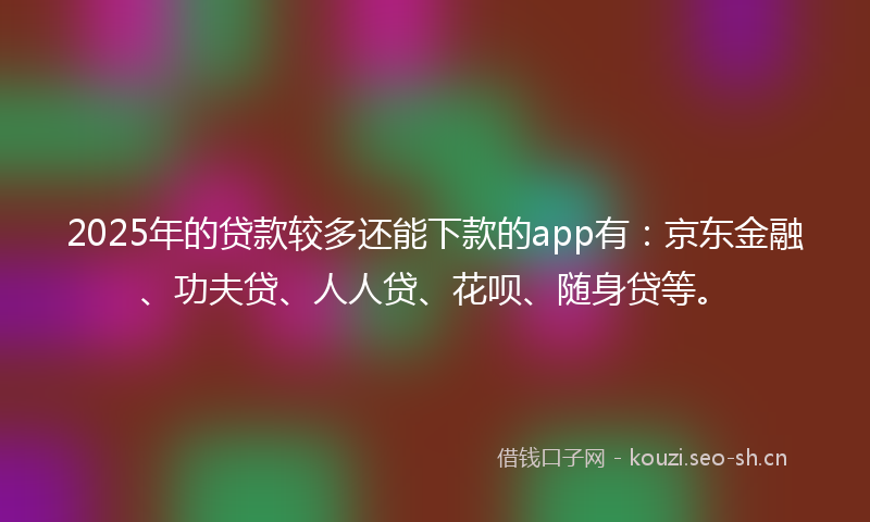 2025年的贷款较多还能下款的app有：京东金融、功夫贷、人人贷、花呗、随身贷等。