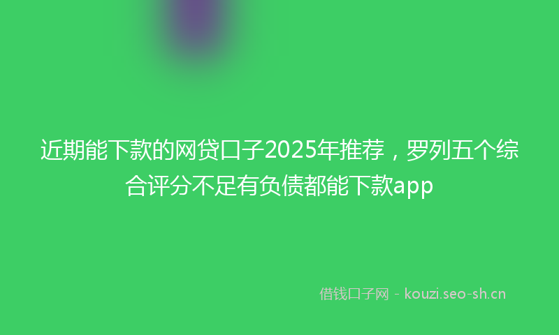 近期能下款的网贷口子2025年推荐，罗列五个综合评分不足有负债都能下款app