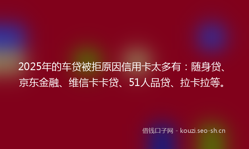 2025年的车贷被拒原因信用卡太多有：随身贷、京东金融、维信卡卡贷、51人品贷、拉卡拉等。