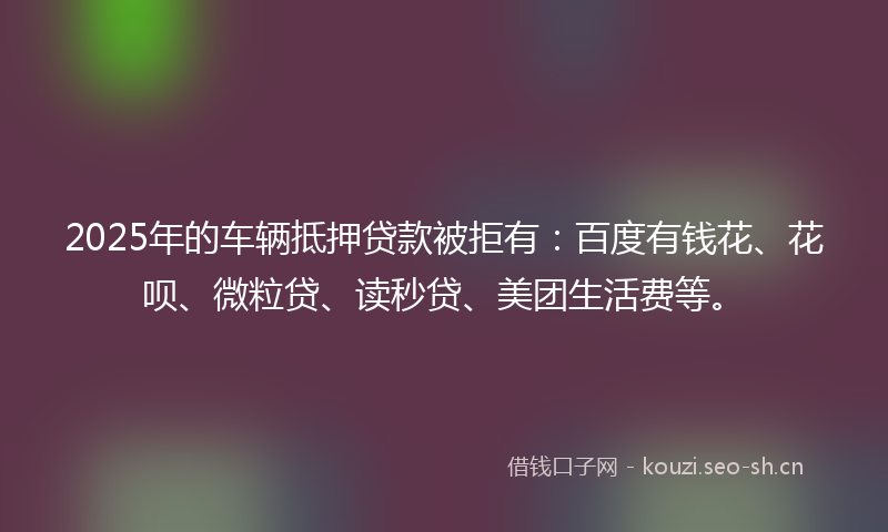 2025年的车辆抵押贷款被拒有：百度有钱花、花呗、微粒贷、读秒贷、美团生活费等。