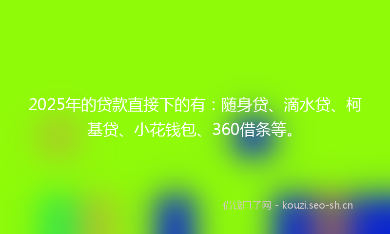 2025年的贷款直接下的有：随身贷、滴水贷、柯基贷、小花钱包、360借条等。