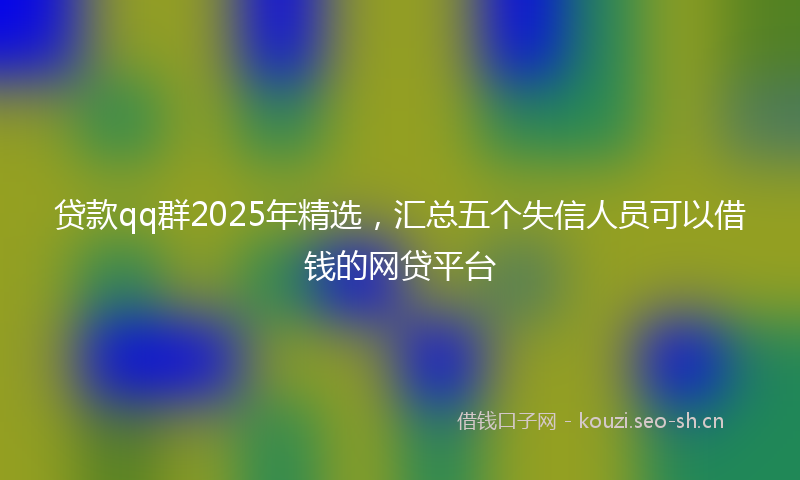 贷款qq群2025年精选，汇总五个失信人员可以借钱的网贷平台