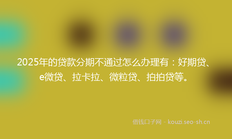 2025年的贷款分期不通过怎么办理有：好期贷、e微贷、拉卡拉、微粒贷、拍拍贷等。