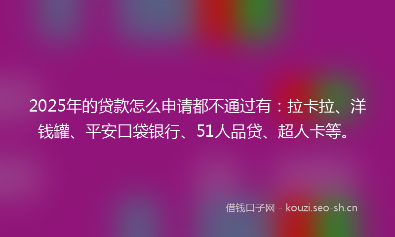 2025年的贷款怎么申请都不通过有：拉卡拉、洋钱罐、平安口袋银行、51人品贷、超人卡等。