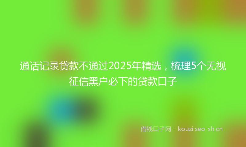 通话记录贷款不通过2025年精选,梳理5个无视征信黑户必下的贷款口子