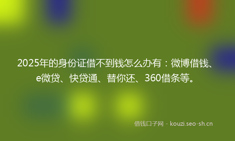 2025年的身份证借不到钱怎么办有：微博借钱、e微贷、快贷通、替你还、360借条等。