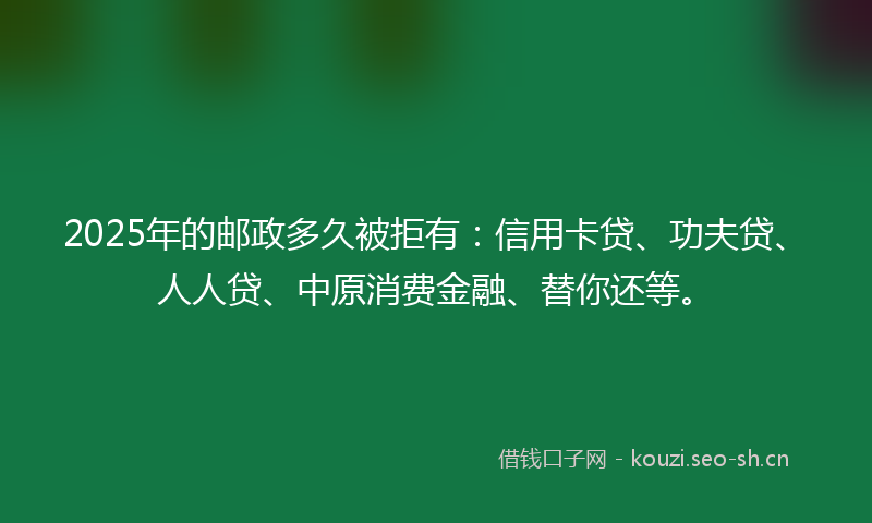 2025年的邮政多久被拒有：信用卡贷、功夫贷、人人贷、中原消费金融、替你还等。