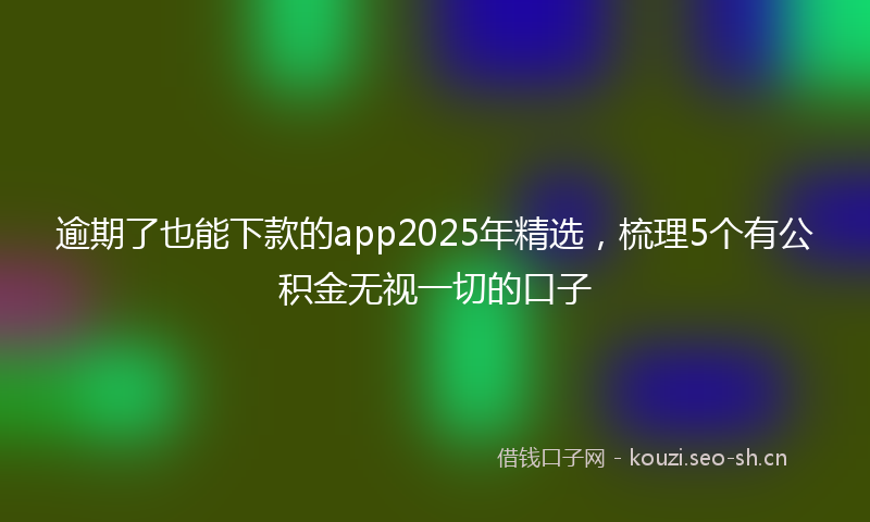 逾期了也能下款的app2025年精选,梳理5个有公积金无视一切的口子