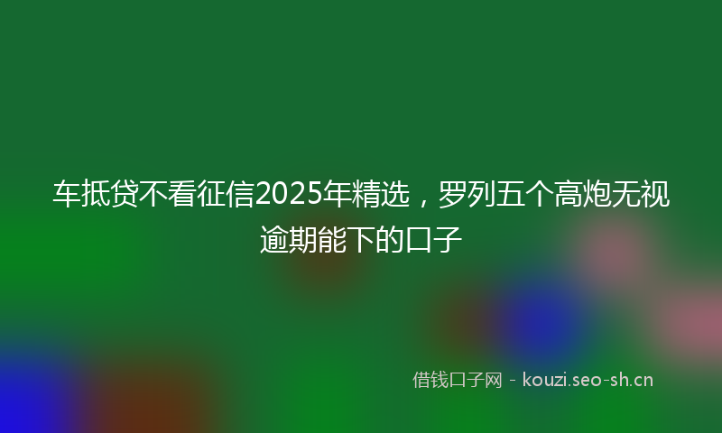车抵贷不看征信2025年精选,罗列五个高炮无视逾期能下的口子