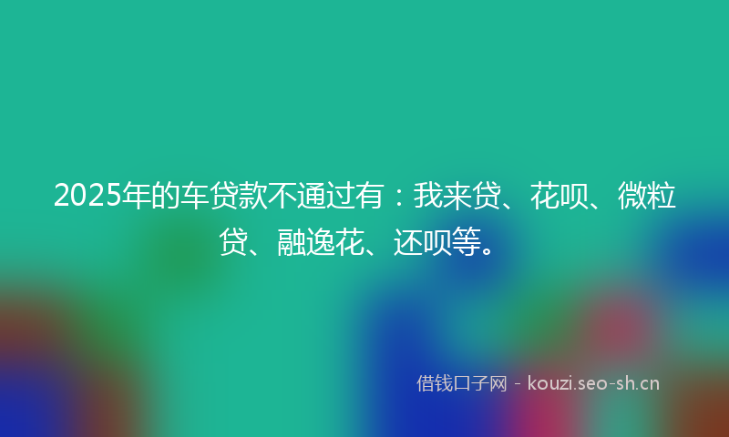 2025年的车贷款不通过有：我来贷、花呗、微粒贷、融逸花、还呗等。