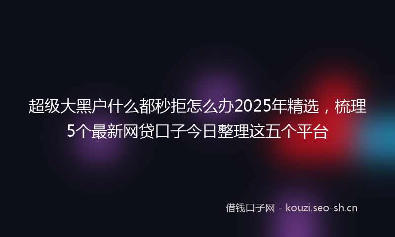 超级大黑户什么都秒拒怎么办2025年精选，梳理5个最新网贷口子今日整理这五个平台
