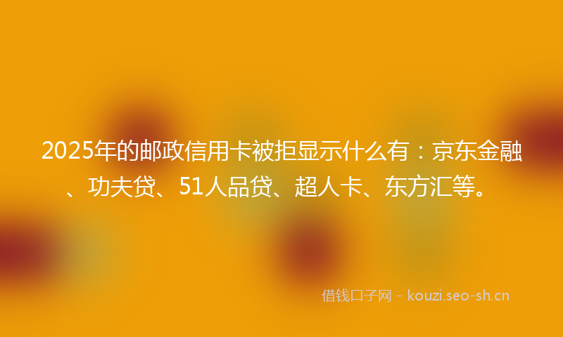 2025年的邮政信用卡被拒显示什么有：京东金融、功夫贷、51人品贷、超人卡、东方汇等。