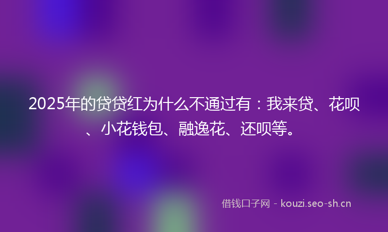 2025年的贷贷红为什么不通过有：我来贷、花呗、小花钱包、融逸花、还呗等。