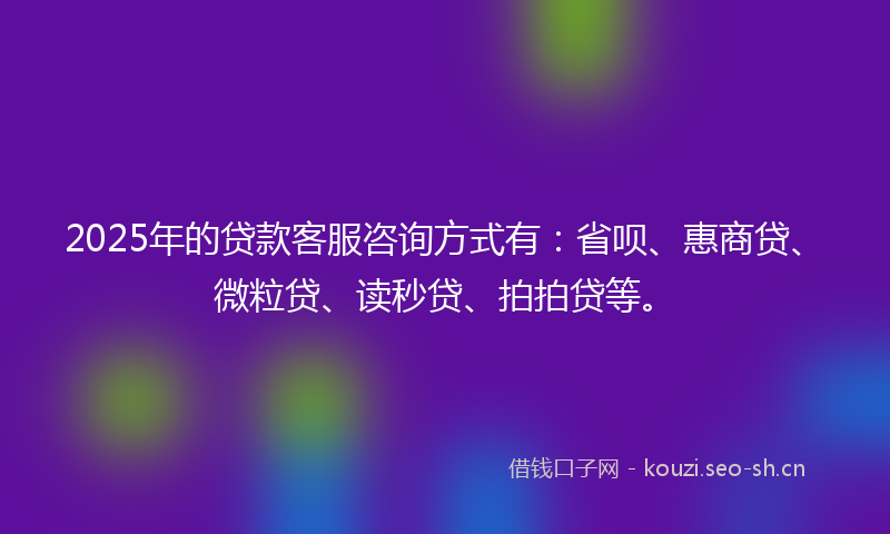 2025年的贷款客服咨询方式有：省呗、惠商贷、微粒贷、读秒贷、拍拍贷等。