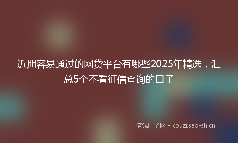 近期容易通过的网贷平台有哪些2025年精选,汇总5个不看征信查询的口子