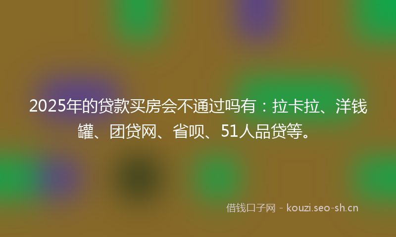 2025年的贷款买房会不通过吗有：拉卡拉、洋钱罐、团贷网、省呗、51人品贷等。