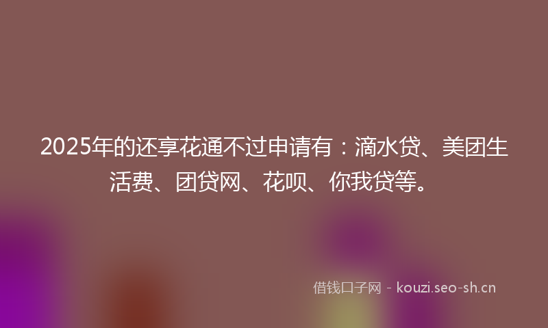 2025年的还享花通不过申请有：滴水贷、美团生活费、团贷网、花呗、你我贷等。