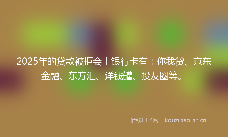 2025年的贷款被拒会上银行卡有：你我贷、京东金融、东方汇、洋钱罐、投友圈等。