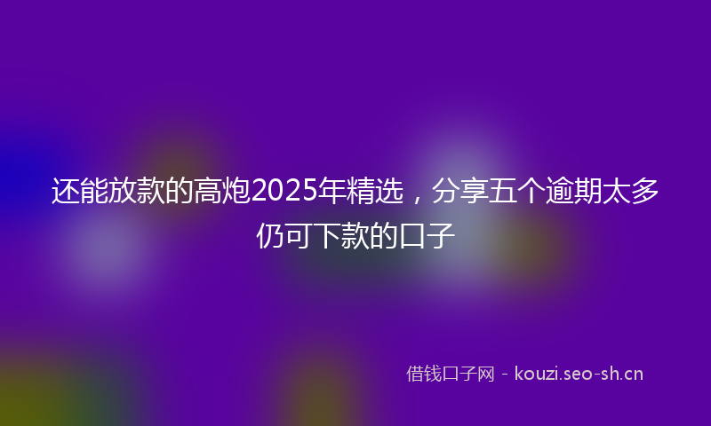 还能放款的高炮2025年精选,分享五个逾期太多仍可下款的口子