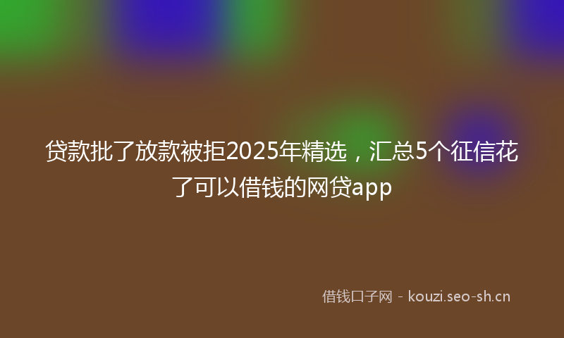 贷款批了放款被拒2025年精选，汇总5个征信花了可以借钱的网贷app