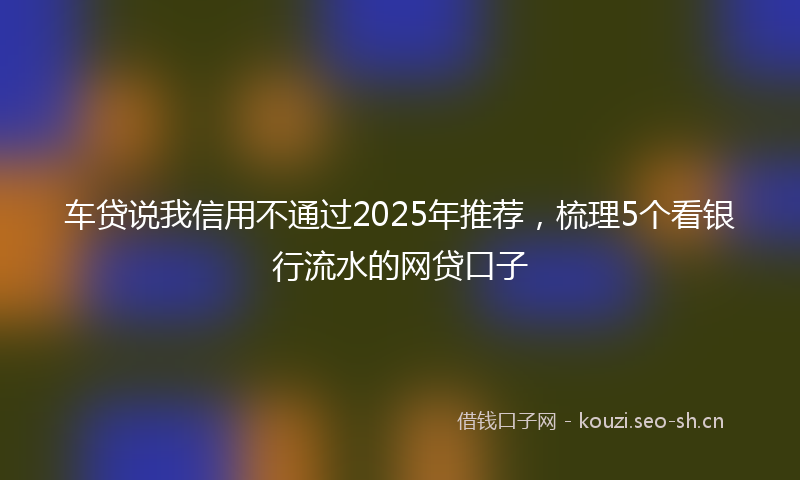 车贷说我信用不通过2025年推荐,梳理5个看银行流水的网贷口子