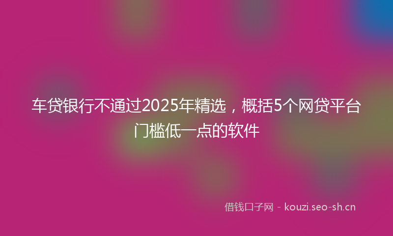 车贷银行不通过2025年精选，概括5个网贷平台门槛低一点的软件