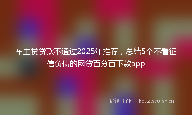 车主贷贷款不通过2025年推荐，总结5个不看征信负债的网贷百分百下款app