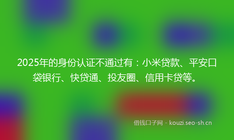 2025年的身份认证不通过有：小米贷款、平安口袋银行、快贷通、投友圈、信用卡贷等。