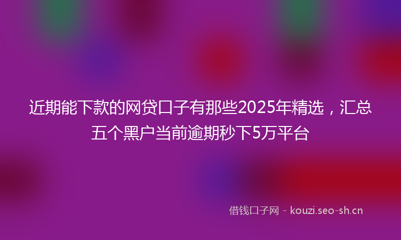 近期能下款的网贷口子有那些2025年精选，汇总五个黑户当前逾期秒下5万平台