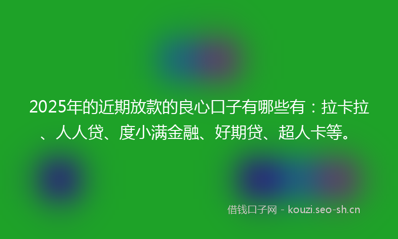 2025年的近期放款的良心口子有哪些有：拉卡拉、人人贷、度小满金融、好期贷、超人卡等。