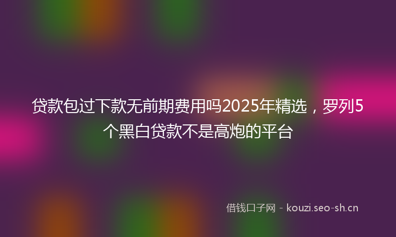 贷款包过下款无前期费用吗2025年精选，罗列5个黑白贷款不是高炮的平台