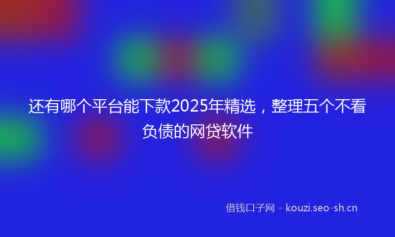 还有哪个平台能下款2025年精选，整理五个不看负债的网贷软件