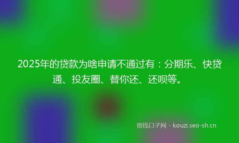 2025年的贷款为啥申请不通过有：分期乐、快贷通、投友圈、替你还、还呗等。