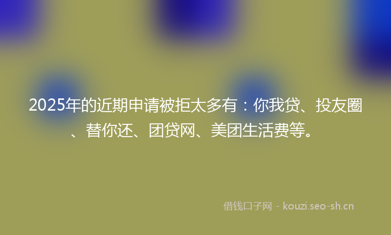2025年的近期申请被拒太多有:你我贷、投友圈、替你还、团贷网、美团生活费等。