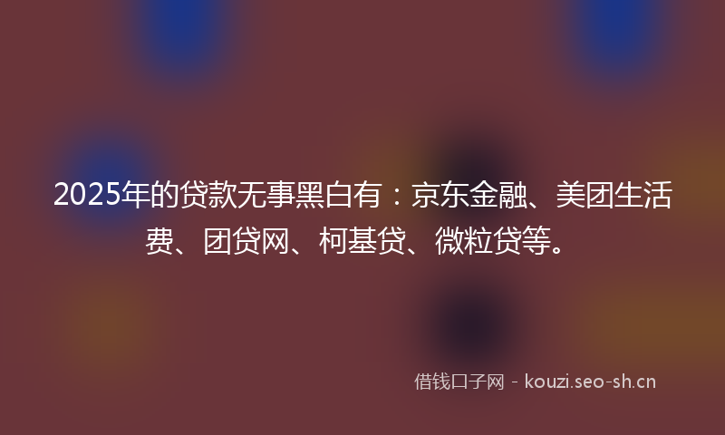 2025年的贷款无事黑白有：京东金融、美团生活费、团贷网、柯基贷、微粒贷等。