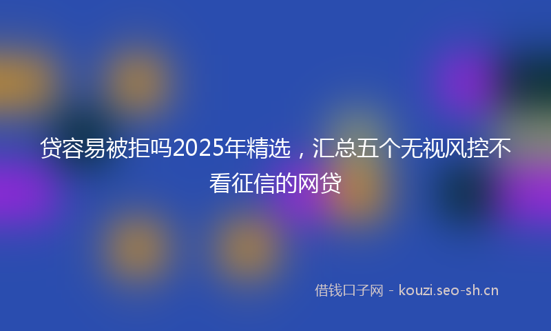 贷容易被拒吗2025年精选，汇总五个无视风控不看征信的网贷