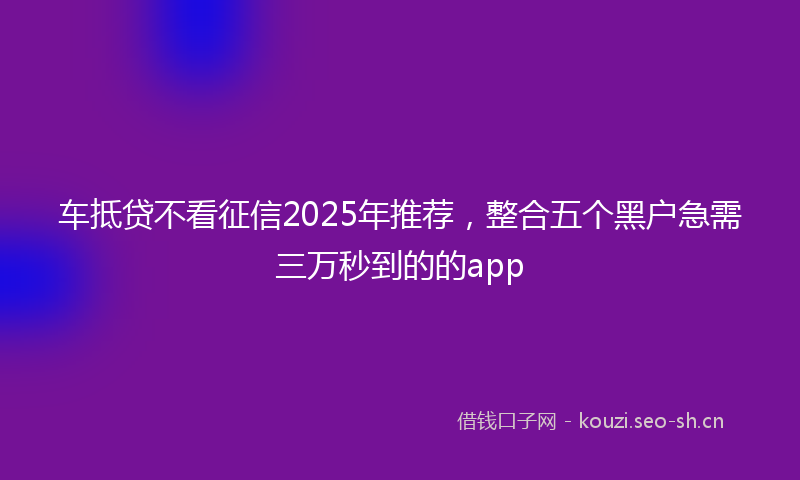 车抵贷不看征信2025年推荐，整合五个黑户急需三万秒到的的app