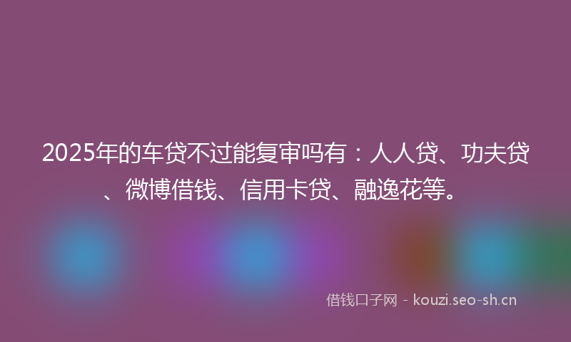 2025年的车贷不过能复审吗有:人人贷、功夫贷、微博借钱、信用卡贷、融逸花等。