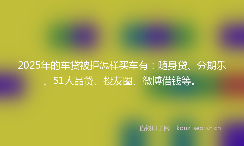 2025年的车贷被拒怎样买车有：随身贷、分期乐、51人品贷、投友圈、微博借钱等。
