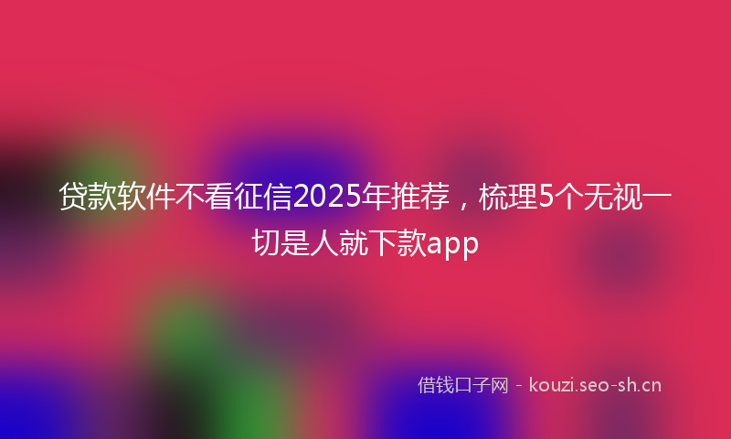 贷款软件不看征信2025年推荐，梳理5个无视一切是人就下款app