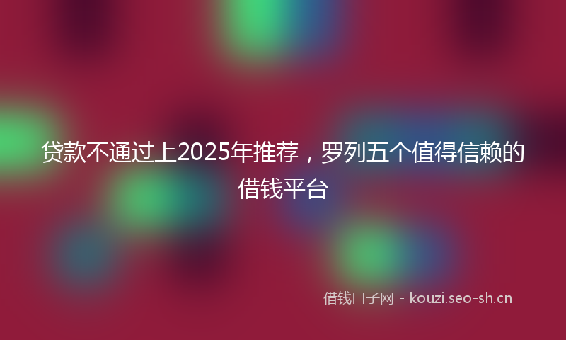 贷款不通过上2025年推荐，罗列五个值得信赖的借钱平台